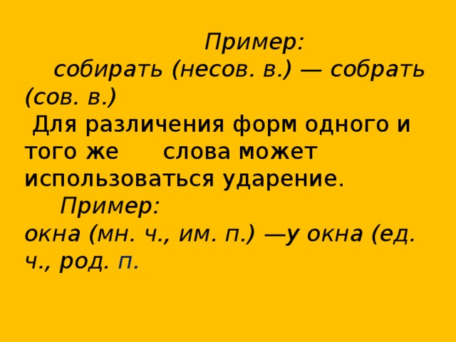  Пример:  собирать (несов. в.) — собрать (сов. в.)  Для различения форм одного и того же слова может использоваться ударение.  Пример: окна (мн. ч., им. п.) —у окна (ед. ч., род. п. 