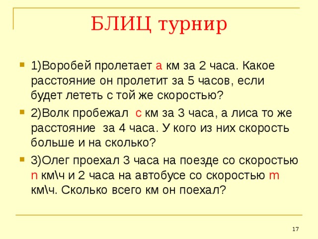 БЛИЦ турнир 1)Воробей пролетает а км за 2 часа. Какое расстояние он пролетит за 5 часов, если будет лететь с той же скоростью? 2)Волк пробежал с км за 3 часа, а лиса то же расстояние за 4 часа. У кого из них скорость больше и на сколько? 3)Олег проехал 3 часа на поезде со скоростью n км\ч и 2 часа на автобусе со скоростью  m км\ч. Сколько всего км он поехал?   