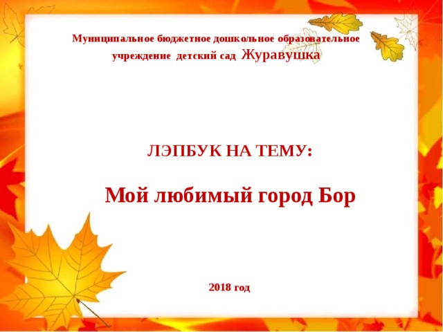 Муниципальное бюджетное дошкольное образовательное учреждение детский сад Журавушка ЛЭПБУК НА ТЕМУ:  Мой любимый город Бор  2018 год 