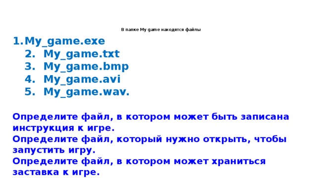   В папке My game находятся файлы My_game.exe  2. My_game.txt  3. My_game.bmp  4. My_game.avi  5. My_game.wav.  Определите файл, в котором может быть записана инструкция к игре.  Определите файл, который нужно открыть, чтобы запустить игру.  Определите файл, в котором может храниться заставка к игре.  Определите файл, в котором может быть записан демонстрационный ролик к игре.  Определите файл, в котором может быть записано музыкальное сопровождение к игре.   