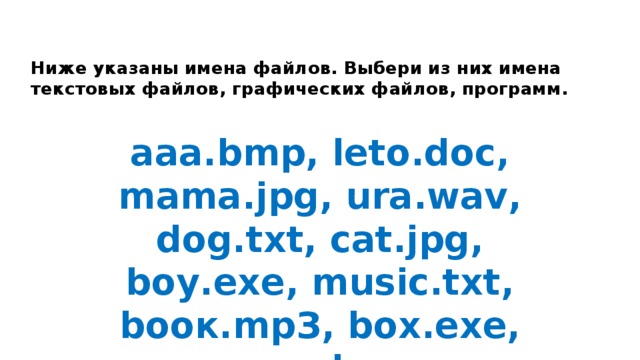 Ниже указаны имена файлов. Выбери из них имена текстовых файлов, графических файлов, программ. aaa.bmp, leto.doc, mama.jpg, ura.wav, dog.txt, cat.jpg, boy.exe, music.txt, bоок.mpЗ, box.exe, game.bmp, vopros.wav, otvet.txt.   