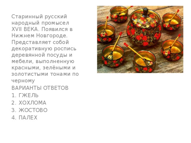 Старинный русский народный промысел XVII ВЕКА. Появился в Нижнем Новгороде. Представляет собой декоративную роспись деревянной посуды и мебели, выполненную красными, зелёными и золотистыми тонами по черному ВАРИАНТЫ ОТВЕТОВ ГЖЕЛЬ ХОХЛОМА ЖОСТОВО ПАЛЕХ 
