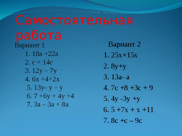 Самостоятельная работа  Вариант 2 1. 25х+15х 2. 8у+у 3. 13а- а 4. 7с +8 +3с + 9 5. 4у -3у +у 6. 5 +7х + х +11 7. 8с +с – 9с Вариант 1  1. 18а +22а  2. с + 14с  3. 12у – 7у  4. 6х +4+2х  5. 13у- у – у  6. 7 +6у + 4у +4  7. 3а – 3а + 8а 