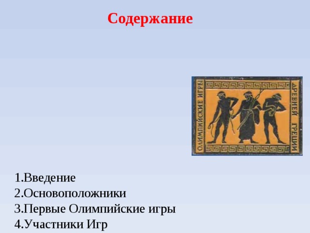 Содержание        1.Введение  2.Основоположники  3.Первые Олимпийские игры  4.Участники Игр  5.Программа Игр  6.Виды состязаний  7.Культурная программа игр  8. Олимпийский огонь  9. Награждение победителей Игр  10.Значение Олимпийских игр Древней Греции       