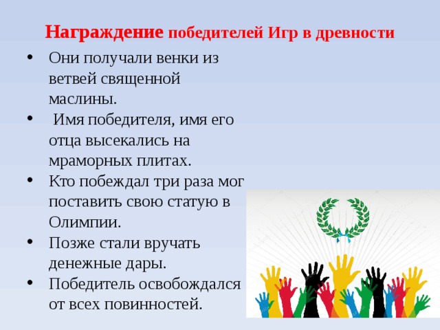  Награждение победителей Игр в древности    Они получали венки из ветвей священной маслины.  Имя победителя, имя его отца высекались на мраморных плитах. Кто побеждал три раза мог поставить свою статую в Олимпии. Позже стали вручать денежные дары. Победитель освобождался от всех повинностей. 