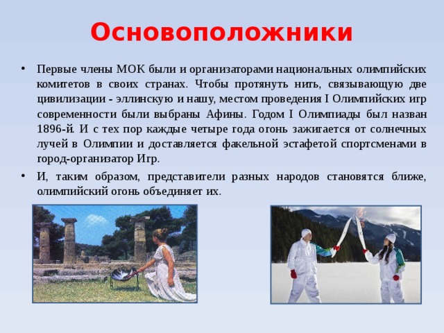 Основоположники Первые члены МОК были и организаторами национальных олимпийских комитетов в своих странах. Чтобы протянуть нить, связывающую две цивилизации - эллинскую и нашу, местом проведения I Олимпийских игр современности были выбраны Афины. Годом I Олимпиады был назван 1896-й. И с тех пор каждые четыре года огонь зажигается от солнечных лучей в Олимпии и доставляется факельной эстафетой спортсменами в город-организатор Игр. И, таким образом, представители разных народов становятся ближе, олимпийский огонь объединяет их.  