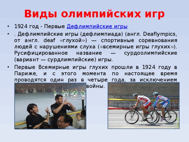 Виды олимпийских игр 1924 год - Первые Дефлимпийские игры . Дефлимпийские игры (дефлимпиада) (англ. Deaflympics, от англ. deaf «глухой») — спортивные соревнования людей с нарушениями слуха («всемирные игры глухих»). Русифицированное название — сурдоолимпийские (вариант — сурдлимпийские) игры. Первые Всемирные игры глухих прошли в 1924 году в Париже, и с этого момента по настоящее время проводятся один раз в четыре года, за исключением периода Второй мировой войны.  