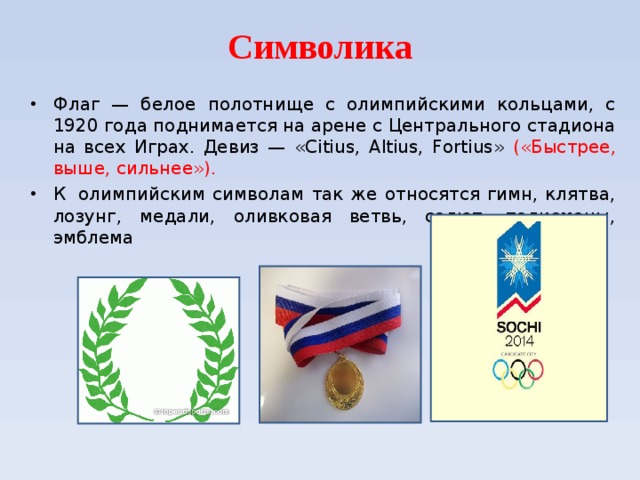 Символика Флаг — белое полотнище с олимпийскими кольцами, с 1920 года поднимается на арене с Центрального стадиона на всех Играх. Девиз — «Citius, Altius, Fortius» («Быстрее, выше, сильнее»). К  олимпийским символам так же относятся гимн, клятва, лозунг, медали, оливковая ветвь, салют, талисманы, эмблема  