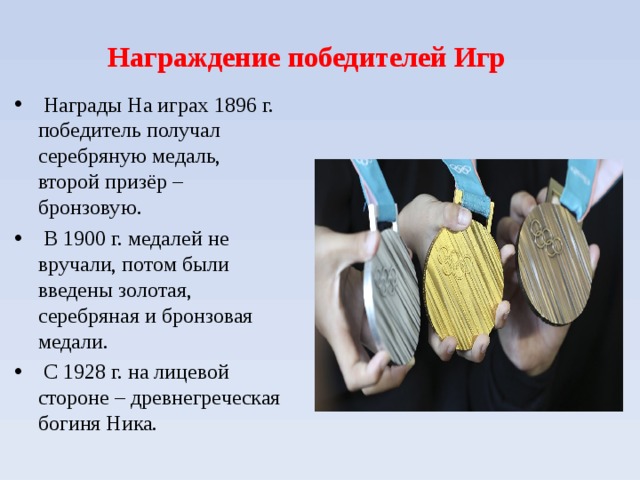  Награждение победителей Игр      Награды На играх 1896 г. победитель получал серебряную медаль, второй призёр – бронзовую.  В 1900 г. медалей не вручали, потом были введены золотая, серебряная и бронзовая медали.  С 1928 г. на лицевой стороне – древнегреческая богиня Ника.   