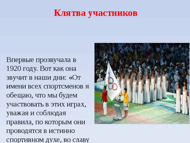  Клятва участников Впервые прозвучала в 1920 году. Вот как она звучит в наши дни: «От имени всех спортсменов я обещаю, что мы будем участвовать в этих играх, уважая и соблюдая правила, по которым они проводятся в истинно спортивном духе, во славу спорта и во имя чести своих команд». 