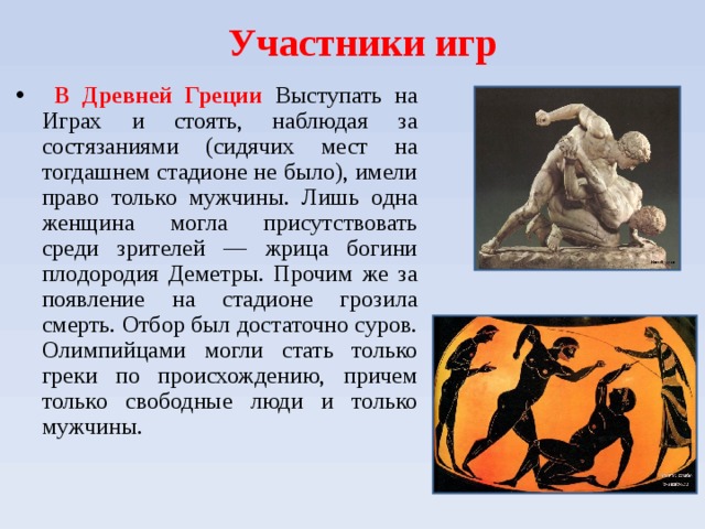 Участники игр    В Древней Греции Выступать на Играх и стоять, наблюдая за состязаниями (сидячих мест на тогдашнем стадионе не было), имели право только мужчины. Лишь одна женщина могла присутствовать среди зрителей — жрица богини плодородия Деметры. Прочим же за появление на стадионе грозила смерть. Отбор был достаточно суров. Олимпийцами могли стать только греки по происхождению, причем только свободные люди и только мужчины.  