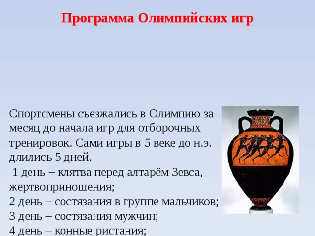 Программа Олимпийских игр Спортсмены съезжались в Олимпию за месяц до начала игр для отборочных тренировок. Сами игры в 5 веке до н.э. длились 5 дней.  1 день – клятва перед алтарём Зевса, жертвоприношения;  2 день – состязания в группе мальчиков;  3 день – состязания мужчин;  4 день – конные ристания;  5 день – награждение и жертвоприношения.  