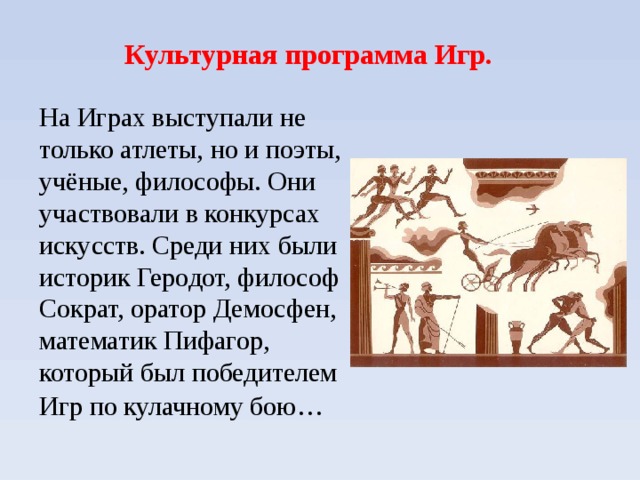 Культурная программа Игр. На Играх выступали не только атлеты, но и поэты, учёные, философы. Они участвовали в конкурсах искусств. Среди них были историк Геродот, философ Сократ, оратор Демосфен, математик Пифагор, который был победителем Игр по кулачному бою…   