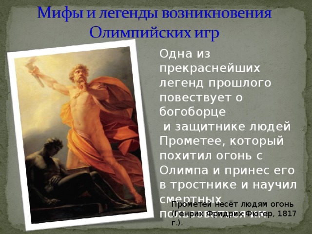 Одна из прекраснейших легенд прошлого повествует о богоборце  и защитнике людей Прометее, который похитил огонь с Олимпа и принес его в тростнике и научил смертных пользоваться им. Прометей несёт людям огонь (Генрих Фридрих Фюгер, 1817 г.). 
