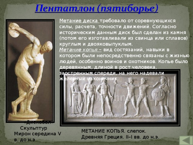 Метание диска требовало от соревнующихся силы, расчета, точности движений. Согласно историческим данным диск был сделан из камня (потом его изготавливали из свинца или сплавов) круглым и двояковыпуклым. Метание копья – вид состязаний, навыки в котором были непосредственно связаны с жизнью людей, особенно воинов и охотников. Копье было деревянным, длиной в рост человека, заостренным спереди, на него надевали железный наконечник. «Дискобол» Скульптур Мирон середина V в. до н.э МЕТАНИЕ КОПЬЯ. слепок. Древняя Греция. II–I вв. до н.э . 