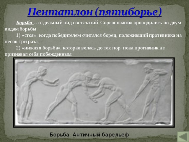 Борьба -- отдельный вид состязаний. Соревнования проводились по двум видам борьбы: 1) «стоя», когда победителем считался борец, положивший противника на песок три раза; 2) «нижняя борьба», которая велась до тех пор, пока противник не признавал себя побежденным. Борьба. Античный барельеф. 