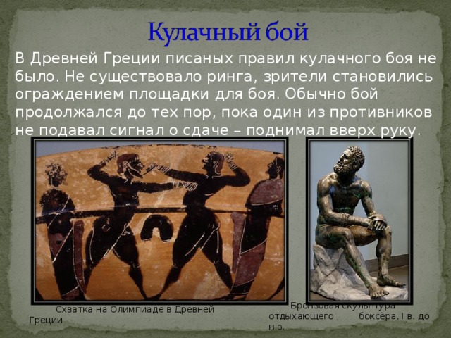 В Древней Греции писаных правил кулачного боя не было. Не существовало ринга, зрители становились ограждением площадки для боя. Обычно бой продолжался до тех пор, пока один из противников не подавал сигнал о сдаче – поднимал вверх руку. Бронзовая скульптура отдыхающего  боксёра, I в. до н.э. Схватка на Олимпиаде в Древней Греции 