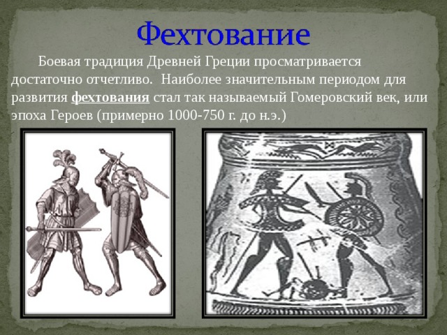 Боевая традиция Древней Греции просматривается достаточно отчетливо. Наиболее значительным периодом для развития фехтования стал так называемый Гомеровский век, или эпоха Героев (примерно 1000-750 г. до н.э.) 