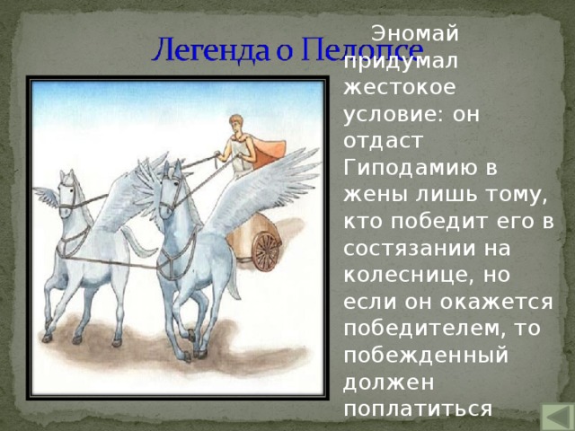 Эномай придумал жестокое условие: он отдаст Гиподамию в жены лишь тому, кто победит его в состязании на колеснице, но если он окажется победителем, то побежденный должен поплатиться жизнью. 