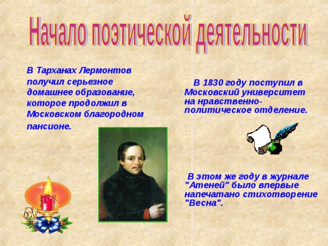 В Тарханах Лермонтов получил серьезное домашнее образование, которое продолжил в Московском благородном пансионе .  В 1830 году поступил в Московский университет на нравственно- политическое отделение.       В этом же году в журнале 