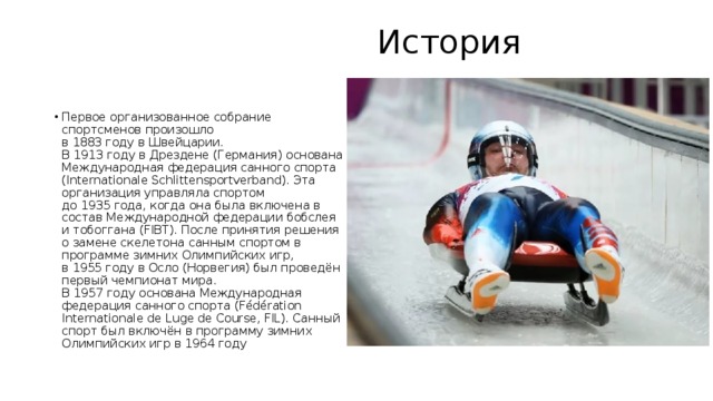  История   Первое организованное собрание спортсменов произошло в 1883 году в Швейцарии. В 1913 году в Дрездене (Германия) основана Международная федерация санного спорта (Internationale Schlittensportverband). Эта организация управляла спортом до 1935 года, когда она была включена в состав Международной федерации бобслея и тобоггана (FIBT). После принятия решения о замене скелетона санным спортом в программе зимних Олимпийских игр, в 1955 году в Осло (Норвегия) был проведён первый чемпионат мира. В 1957 году основана Международная федерация санного спорта (Fédération Internationale de Luge de Course, FIL). Санный спорт был включён в программу зимних Олимпийских игр в 1964 году 