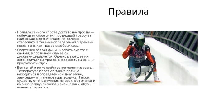  Правила   Правила санного спорта достаточно просты — побеждает спортсмен, прошедший трассу за наименьшее время. Участник должен стартовать в течение определенного времени после того, как трасса освободилась. Спортсмен обязан финишировать вместе с санями, в противном случае он дисквалифицируется. Однако разрешается остановиться на трассе, снова сесть на сани и продолжить спуск. Вес саней и их устройство регламентированы. Температура полозьев также должна находиться в определенном диапазоне, зависящем от температуры воздуха. Также существуют ограничения на вес спортсменов и их экипировку, включая комбинезоны, обувь, шлемы и перчатки. 