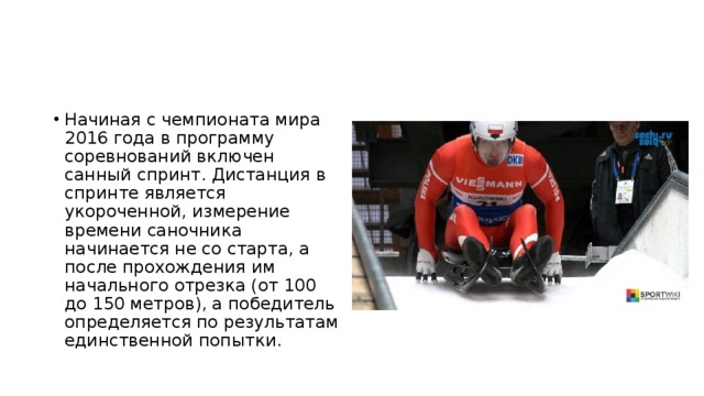 Начиная с чемпионата мира 2016 года в программу соревнований включен санный спринт. Дистанция в спринте является укороченной, измерение времени саночника начинается не со старта, а после прохождения им начального отрезка (от 100 до 150 метров), а победитель определяется по результатам единственной попытки. 