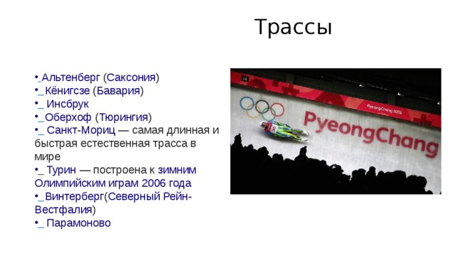  Трассы      Альтенберг  ( Саксония )    Кёнигсзе  ( Бавария )    Инсбрук    Оберхоф  ( Тюрингия )    Санкт-Мориц  — самая длинная и быстрая естественная трасса в мире    Турин  — построена к  зимним Олимпийским играм 2006 года    Винтерберг ( Северный Рейн-Вестфалия )    Парамоново 