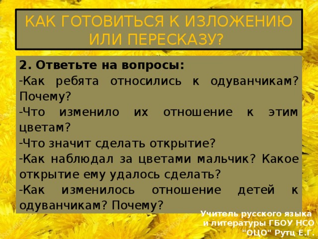 КАК ГОТОВИТЬСЯ К ИЗЛОЖЕНИЮ ИЛИ ПЕРЕСКАЗУ? 2. Ответьте на вопросы: Как ребята относились к одуванчикам? Почему? Что изменило их отношение к этим цветам? Что значит сделать открытие? Как наблюдал за цветами мальчик? Какое открытие ему удалось сделать? Как изменилось отношение детей к одуванчикам? Почему? Учитель русского языка и литературы ГБОУ НСО 