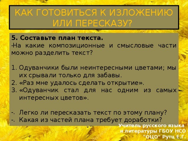 КАК ГОТОВИТЬСЯ К ИЗЛОЖЕНИЮ ИЛИ ПЕРЕСКАЗУ? 5. Составьте план текста. На какие композиционные и смысловые части можно разделить текст? Одуванчики были неинтересными цветами; мы их срывали только для забавы. «Раз мне удалось сделать открытие». «Одуванчик стал для нас одним из самых интересных цветов». Легко ли пересказать текст по этому плану? Какая из частей плана требует доработки? Учитель русского языка и литературы ГБОУ НСО 