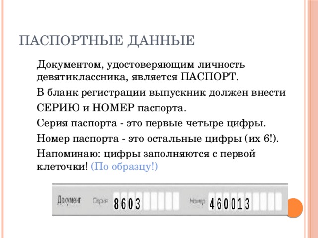 Паспортные данные  Документом, удостоверяющим личность девятиклассника, является ПАСПОРТ.  В бланк регистрации выпускник должен внести  СЕРИЮ и НОМЕР паспорта.  Серия паспорта - это первые четыре цифры.  Номер паспорта  - это остальные цифры (их 6!).  Напоминаю: цифры заполняются с первой клеточки! (По образцу!) 