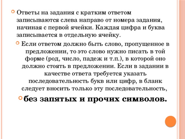 Ответы на задания с кратким ответом записываются слева направо от номера задания, начиная с первой ячейки. Каждая цифра и буква записывается в отдельную ячейку. Если ответом должно быть слово, пропущенное в предложении, то это слово нужно писать в той форме (род, число, падеж и т.п.), в которой оно должно стоять в предложении. Если в задании в качестве ответа требуется указать последовательность букв или цифр, в бланк следует вносить только эту последовательность, без запятых и прочих символов. 