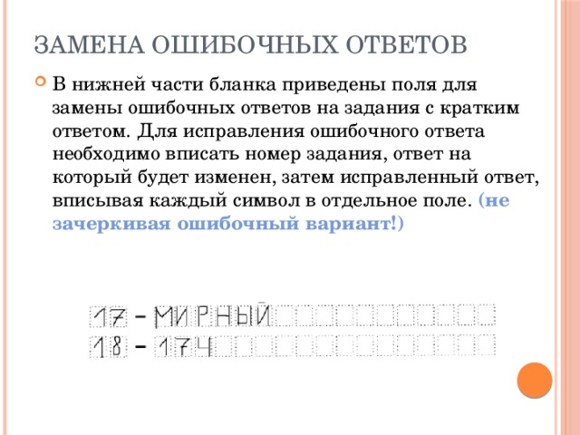 Замена ошибочных ответов   В нижней части бланка приведены поля для замены ошибочных ответов на задания с кратким ответом. Для исправления ошибочного ответа необходимо вписать номер задания, ответ на который будет изменен, затем исправленный ответ, вписывая каждый символ в отдельное поле. (не зачеркивая ошибочный вариант!) 