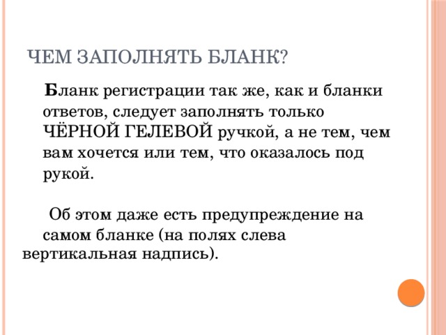 ЧЕМ заполнять бланк?   Б ланк регистрации так же, как и бланки  ответов, следует заполнять только  ЧЁРНОЙ ГЕЛЕВОЙ ручкой, а не тем, чем  вам хочется или тем, что оказалось под  рукой.    Об этом даже есть предупреждение на  самом бланке (на полях слева  вертикальная надпись). 