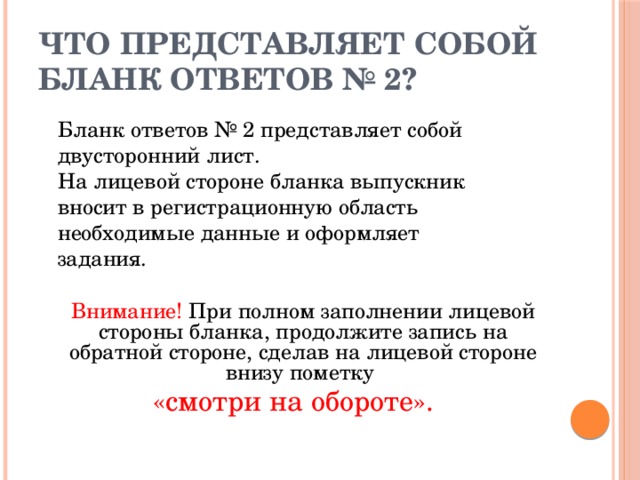 Что представляет собой бланк ответов № 2?  Бланк ответов № 2 представляет собой  двусторонний лист.  На лицевой стороне бланка выпускник  вносит в регистрационную область  необходимые данные и оформляет  задания.  Внимание! При полном заполнении лицевой  стороны бланка, продолжите запись на обратной стороне, сделав на лицевой стороне внизу пометку «смотри на обороте». 