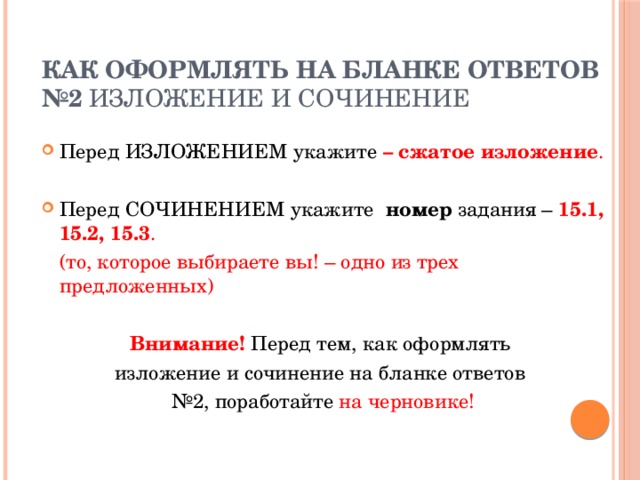 Как оформлять на бланке ответов №2 изложение и сочинение Перед ИЗЛОЖЕНИЕМ  укажите  – сжатое изложение . Перед СОЧИНЕНИЕМ  укажите номер задания – 15.1, 15.2, 15.3 .  (то, которое выбираете вы! – одно из трех предложенных) Внимание! Перед тем, как оформлять изложение и сочинение на бланке ответов № 2, поработайте на черновике! 