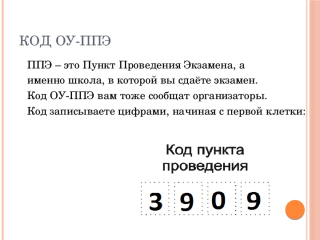 Код ОУ-ППЭ ППЭ – это Пункт Проведения Экзамена, а именно школа, в которой вы сдаёте экзамен. Код ОУ-ППЭ вам тоже сообщат организаторы. Код записываете цифрами, начиная с первой клетки: 