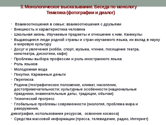 3. Монологическое высказывание. Беседа по монологу  Тематика (фотографии и диалог)   Взаимоотношения в семье; взаимоотношения с друзьями Внешность и характеристика человека Школьная жизнь. Изучаемые предметы и отношение к ним. Каникулы Выдающиеся люди родной страны и стран изучаемого языка, их вклад в науку и мировую культуру Досуг и увлечения (хобби, спорт, музыка, чтение, посещение театра, кинотеатра, дискотеки, кафе) Проблемы выбора профессии и роль иностранного языка Роль языков Молодежная мода Покупки. Карманные деньги Переписка Родина (географическое положение, климат, население, достопримечательности; культурные особенности (национальные праздники, знаменательные даты, традиции, обычаи) Технический прогресс Глобальные проблемы современности (экология, проблема мира и разоружения, демография, использование ресурсов, освоение космоса) Средства массовой информации (пресса, телевидение, радио, Интернет) 