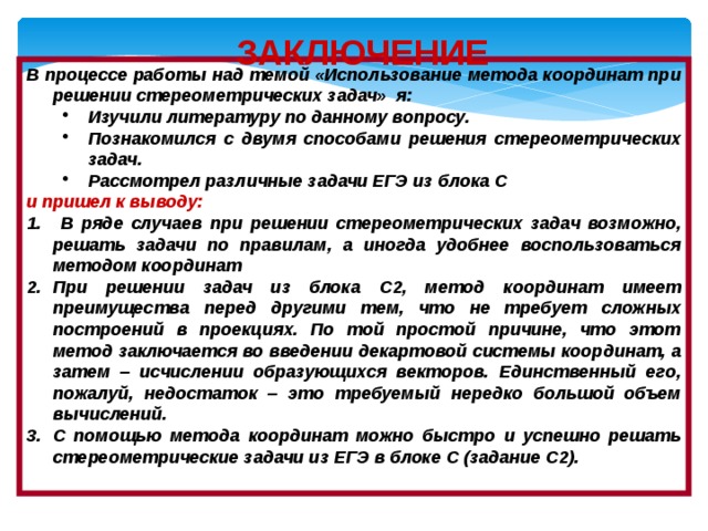 ЗАКЛЮЧЕНИЕ В процессе работы над темой «Использование метода координат при решении стереометрических задач» я: Изучили литературу по данному вопросу. Познакомился с двумя способами решения стереометрических задач. Рассмотрел различные задачи ЕГЭ из блока С Изучили литературу по данному вопросу. Познакомился с двумя способами решения стереометрических задач. Рассмотрел различные задачи ЕГЭ из блока С и пришел к выводу:  В ряде случаев при решении стереометрических задач возможно, решать задачи по правилам, а иногда удобнее воспользоваться методом координат При решении задач из блока С2, метод координат имеет преимущества перед другими тем, что не требует сложных построений в проекциях. По той простой причине, что этот метод заключается во введении декартовой системы координат, а затем – исчислении образующихся векторов. Единственный его, пожалуй, недостаток – это требуемый нередко большой объем вычислений. С помощью метода координат можно быстро и успешно решать стереометрические задачи из ЕГЭ в блоке С (задание С2).  