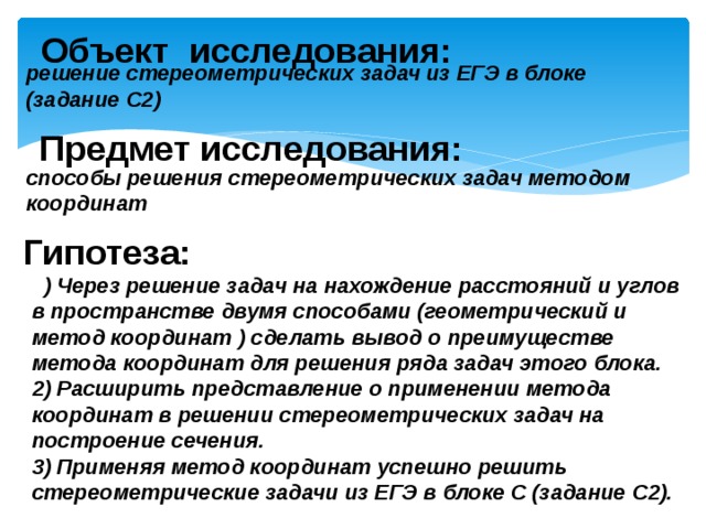 Объект исследования: решение стереометрических задач из ЕГЭ в блоке (задание С2) Предмет исследования: способы решения стереометрических задач методом координат Гипотеза: 1 ) Через решение задач на нахождение расстояний и углов в пространстве двумя способами (геометрический и метод координат ) сделать вывод о преимуществе метода координат для решения ряда задач этого блока. 2) Расширить представление о применении метода координат в решении стереометрических задач на построение сечения. 3) Применяя метод координат успешно решить стереометрические задачи из ЕГЭ в блоке С (задание С2). 