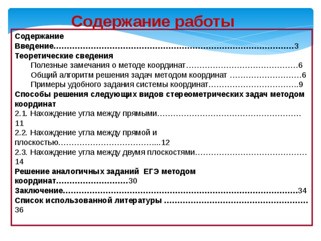 Содержание работы Содержание Введение……………………………………………………………………………… 3 Теоретические сведения Полезные замечания о методе координат……………………………………6 Общий алгоритм решения задач методом координат ………………………6 Примеры удобного задания системы координат…………………………….9 Способы решения следующих видов стереометрических задач методом координат 2.1. Нахождение угла между прямыми………………………………………………11 2.2. Нахождение угла между прямой и плоскостью………………………………...12 2.3. Нахождение угла между двумя плоскостями……………………………………14 Решение аналогичных заданий ЕГЭ методом координат……………………… 30 Заключение……………………………………………………………………………. 34 Список использованной литературы ……………………………………………… 36   