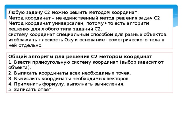 Любую задачу С2 можно решить методом координат. Метод координат – не единственный метод решения задач С2 Метод координат универсален, потому что есть алгоритм решения для любого типа заданий С2. систему координат специальным способом для разных объектов. изображать плоскость Оху и основание геометрического тела в ней отдельно. Общий алгоритм для решения С2 методом координат 1. Ввести прямоугольную систему координат (выбор зависит от объекта). 2. Выписать координаты всех необходимых точек. 3. Вычислить координаты необходимых векторов. 4. Применить формулу, выполнить вычисления. 5. Записать ответ. 