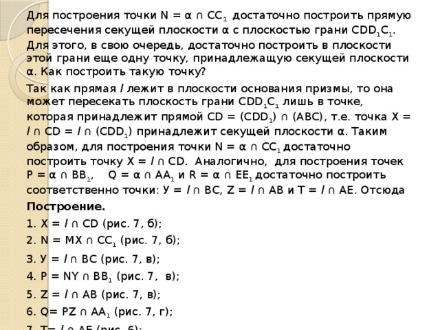 Для построения точки N = α ∩ СС 1  до­статочно построить прямую пересечения секущей плоскости α с плоскостью грани СDD 1 C 1 . Для этого, в свою очередь, доста­точно построить в плоскости этой грани еще одну точку, принадлежащую секущей плоскости α. Как построить такую точку? Так как прямая l лежит в плоскости осно­вания призмы, то она может пересекать пло­скость грани СDD 1 C 1  лишь в точке, которая принадлежит прямой CD = (CDD 1 ) ∩ (АВС), т.е. точка X = l ∩ СD = l ∩ (CDD 1 ) принад­лежит секущей плоскости α. Таким образом, для построения точки N = α ∩ СС 1  достаточно построить точку X = l ∩ СD. Аналогично, для построения точек Р = α ∩ ВВ 1 , Q = α ∩ АА 1  и R = α ∩ ЕЕ 1  достаточно построить соответственно точ­ки: У = l ∩ ВС, Z = l ∩ АВ и Т = l ∩ АЕ. Отсюда Построение.  1. X = l ∩ СD (рис. 7, б); 2. N = МХ ∩ СС 1  (рис. 7, б); 3. У = l ∩ ВС (рис. 7, в); 4. Р = NY ∩ ВВ 1  (рис. 7, в); 5. Z = l ∩ АВ (рис. 7, в); 6. Q= РZ ∩ АА 1  (рис. 7, г); 7. T= l ∩ АЕ (рис. 6); 8. R= QT ∩ ЕЕ 1  (рис. 6). Пятиугольник MNPQR — искомое сече­ние (рис. 6). 