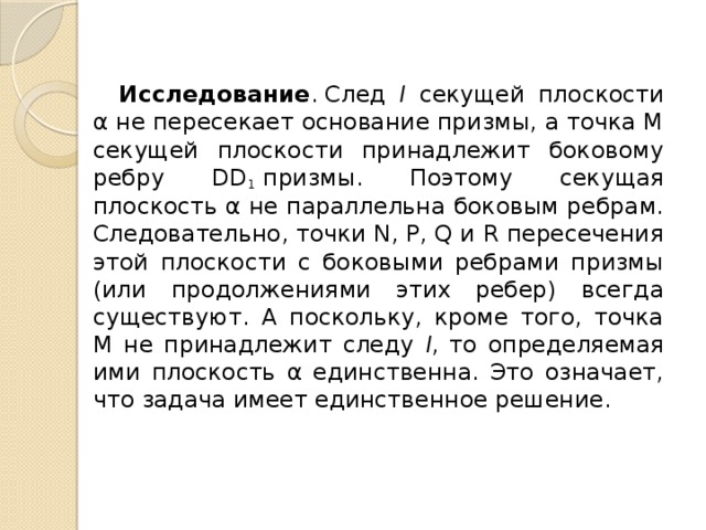  Исследование . След l секущей плоско­сти α не пересекает основание призмы, а точка М секущей плоскости принадле­жит боковому ребру DD 1  призмы. Поэто­му секущая плоскость α не параллельна боковым ребрам. Следовательно, точки N, Р, Q и R пересечения этой плоскости с боковыми ребрами призмы (или продолжениями этих ребер) всегда существуют. А поскольку, кроме того, точка М не при­надлежит следу l , то определяемая ими плоскость α единственна. Это означает, что задача имеет единственное ре­шение. 