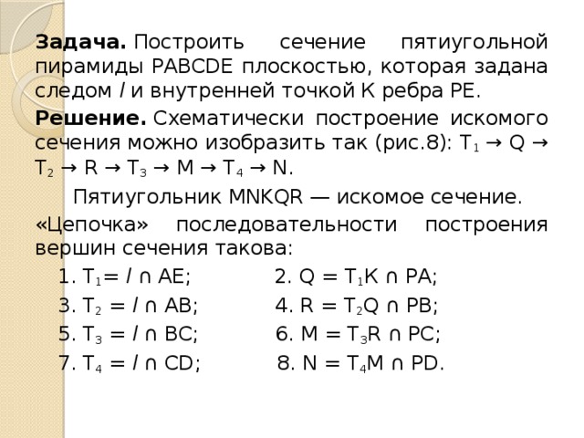 Задача.  Построить сечение пятиуголь­ной пирамиды PABCDE плоскостью, ко­торая задана следом l и внутренней точ­кой К ребра РЕ. Решение.  Схематически построение искомого сечения можно изобразить так (рис.8): T 1  → Q → Т 2  → R → Т 3  → М → Т 4  → N.  Пятиугольник MNKQR — искомое се­чение. «Цепочка» последовательности построе­ния вершин сечения такова:  1. Т 1 = l ∩ АЕ; 2. Q = Т 1 К ∩ РА;  3. Т 2  = l ∩ АВ; 4. R = Т 2 Q ∩ РВ;  5. Т 3  = l ∩ ВС; 6. М = T 3 R ∩ РС;  7. Т 4  = l ∩ СD; 8. N = Т 4 М ∩ РD. 