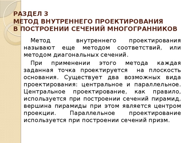 РАЗДЕЛ 3  МЕТОД ВНУТРЕННЕГО ПРОЕКТИРОВАНИЯ  В ПОСТРОЕНИИ СЕЧЕНИЙ МНОГОГРАННИКОВ    Метод внутреннего проекти­рования называют еще методом соответствий, или методом диагональных сечений.  При применении этого метода каждая заданная точка проектируется на плоскость основания. Существует два возможных вида проектирования: центральное и параллельное. Центральное проектирование, как правило, используется при построении сечений пирамид, вершина пирамиды при этом является центром проекции. Параллельное проектирование используется при построении сечений призм. 