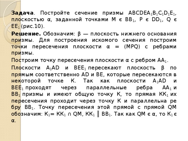 Задача . Постройте сечение призмы АВСDEА 1 В 1 С 1 D 1 Е 1 , плоскостью α, задан­ной точками М є ВВ 1 , Р є DD 1 , Q є ЕЕ 1  (рис.10). Решение. Обозначим: β — плоскость нижнего основания призмы. Для построения искомого сечения построим точки пересече­ния плоскости α = (МРQ) с ребрами призмы. Построим точку пересечения плоскости α с ребром АА 1 . Плоскости А 1 АD и ВЕЕ 1  пересекают плоскость β по прямым соответственно АD и ВЕ, которые пересекаются в неко­торой точке К. Так как плоскости А 1 АD и ВЕЕ 1  проходят через параллельные ре­бра АА 1  и ВВ 1  призмы и имеют общую точку К, то прямая КК 1  их пересечения проходит через точку К и параллельна ре­бру ВВ 1 . Точку пересечения этой прямой с прямой QМ обозначим: К 1 = КК 1  ∩ QМ, КК 1  ║ ВВ 1 . Так как QM є α, то К 1  є α. 