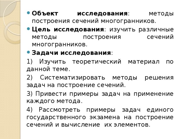 Объект исследования :  методы построения сечений многогранников. Цель исследования :  изучить различные методы построения сечений многогранников. Задачи исследования : 1) Изучить теоретический материал по данной теме. 2) Систематизировать методы решения задач на построение сечений. 3) Привести примеры задач на применение каждого метода. 4) Рассмотреть примеры задач единого государственного экзамена на построение сечений и вычисление их элементов. 