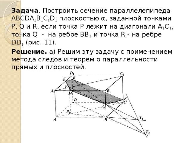 Задача . Построить сечение паралле­лепипеда АВСDА 1 В 1 С 1 D 1  плоскостью α, заданной точками Р, Q и R, если точка Р лежит на диагонали А 1 C 1 , точка Q - на ребре ВВ 1  и точка R - на ребре DD 1  (рис. 11). Решение. а) Решим эту задачу с при­менением метода следов и теорем о парал­лельности прямых и плоскостей. 