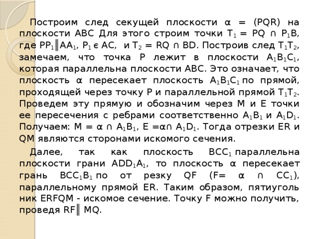  Построим след секущей плоскости α = (РQR) на плоскости АВС Для этого строим точки Т 1  = РQ ∩ Р 1 В, где PP 1 ║AA 1 , P 1 є AC, и T 2  = RQ ∩ ВD. По­строив след Т 1 Т 2 , замечаем, что точка Р лежит в плоскости А 1 B 1 C 1 , которая парал­лельна плоскости АВС. Это означает, что плоскость α пересекает плоскость А 1 B 1 C 1  по прямой, проходящей через точку Р и параллельной прямой Т 1 Т 2 . Проведем эту прямую и обозначим через М и Е точки ее пересечения с ребрами соответственно А 1 B 1  и А 1 D 1 . Получаем: М = α ∩ А 1 B 1 , Е =α∩ А 1 D 1 . Тогда отрезки ЕR и QМ являются сторонами искомого сечения.  Далее, так как плоскость ВСС 1  парал­лельна плоскости грани ADD 1 A 1 , то пло­скость α пересекает грань ВСC 1 B 1  по от резку QF (F= α ∩ СС 1 ), параллельному прямой ЕR. Таким образом, пятиуголь­ник ERFQM - искомое сечение. Точку F можно получить, проведя RF║ MQ. 